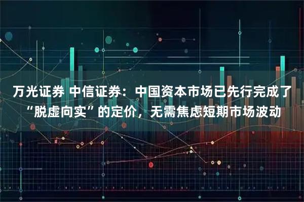万光证券 中信证券：中国资本市场已先行完成了“脱虚向实”的定价，无需焦虑短期市场波动