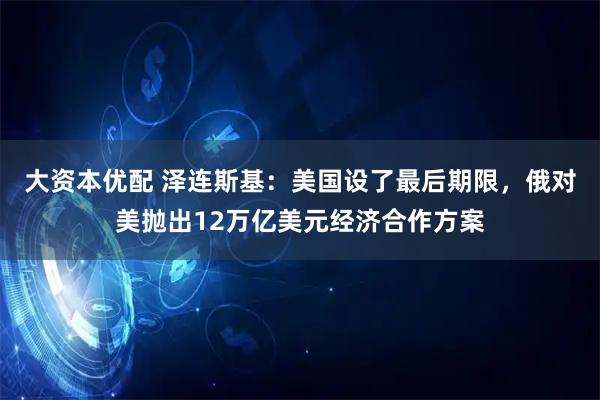 大资本优配 泽连斯基：美国设了最后期限，俄对美抛出12万亿美元经济合作方案